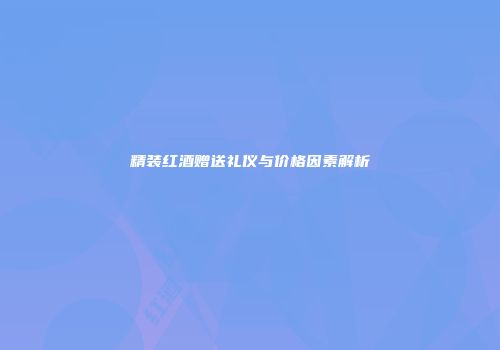 精装红酒赠送礼仪与价格因素解析