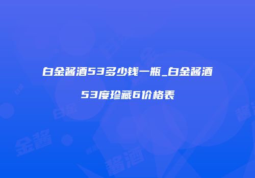 白金酱酒53多少钱一瓶_白金酱酒53度珍藏6价格表