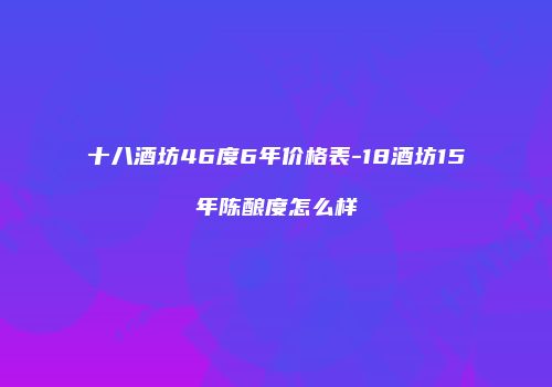 十八酒坊46度6年价格表-18酒坊15年陈酿度怎么样