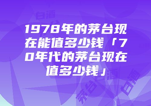 1978年的茅台现在能值多少钱「70年代的茅台现在值多少钱」