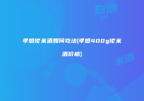 孝感佬米酒如何吃法(孝感400g佬米酒价格)