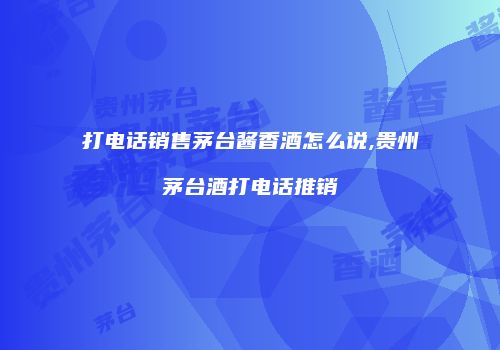 打电话销售茅台酱香酒怎么说,贵州茅台酒打电话推销
