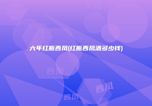 六年红瓶西凤(红瓶西凤酒多少钱)