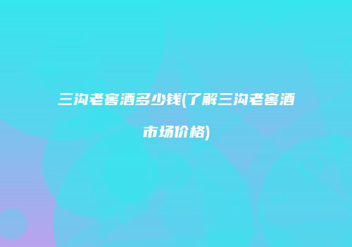 三沟老窖酒多少钱(了解三沟老窖酒市场价格)