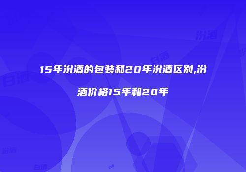 15年汾酒的包装和20年汾酒区别,汾酒价格15年和20年