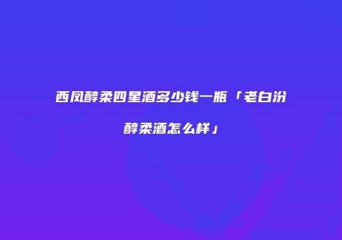 西凤醇柔四星酒多少钱一瓶「老白汾醇柔酒怎么样」