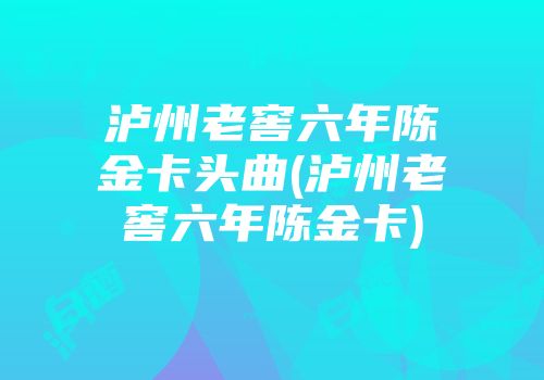 泸州老窖六年陈金卡头曲(泸州老窖六年陈金卡)