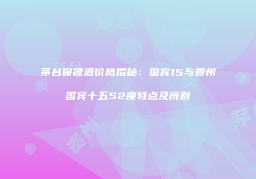 茅台保健酒价格揭秘：国宾15与贵州国宾十五52度特点及辨别