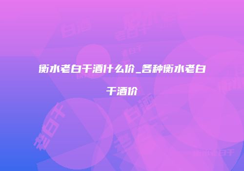 衡水老白干酒什么价_各种衡水老白干酒价