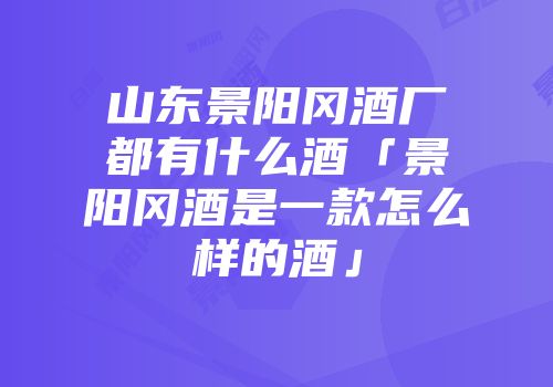 山东景阳冈酒厂都有什么酒「景阳冈酒是一款怎么样的酒」