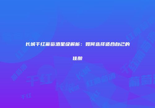 长城干红葡萄酒星级解析：如何选择适合自己的佳酿