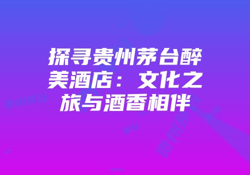探寻贵州茅台醉美酒店：文化之旅与酒香相伴