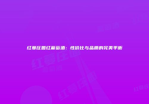 红蔓庄园红葡萄酒：性价比与品质的完美平衡