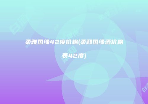 柔雅国缘42度价格(柔和国缘酒价格表42度)