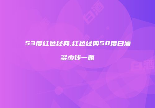 53度红色经典,红色经典50度白酒多少钱一瓶