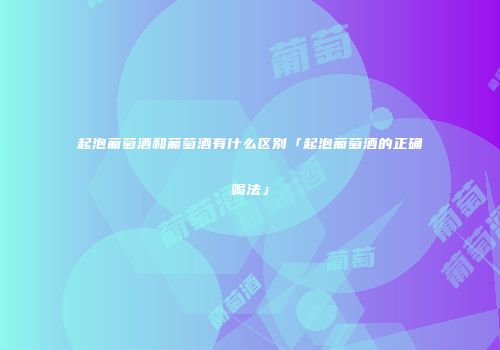 起泡葡萄酒和葡萄酒有什么区别「起泡葡萄酒的正确喝法」