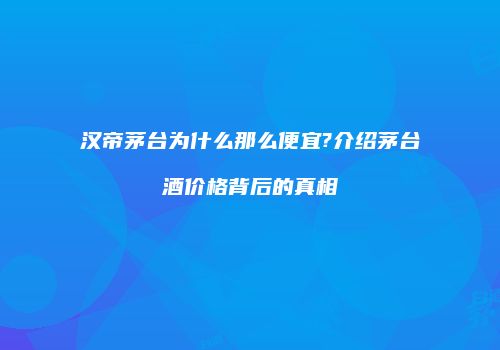 汉帝茅台为什么那么便宜?介绍茅台酒价格背后的真相