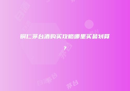 铜仁茅台酒购买攻略哪里买最划算?