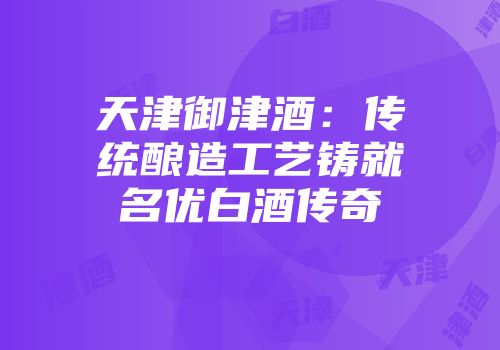天津御津酒：传统酿造工艺铸就名优白酒传奇