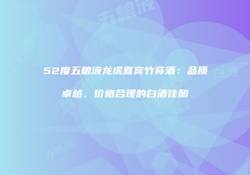 52度五粮液龙虎喜宾竹荪酒：品质卓越，价格合理的白酒佳酿