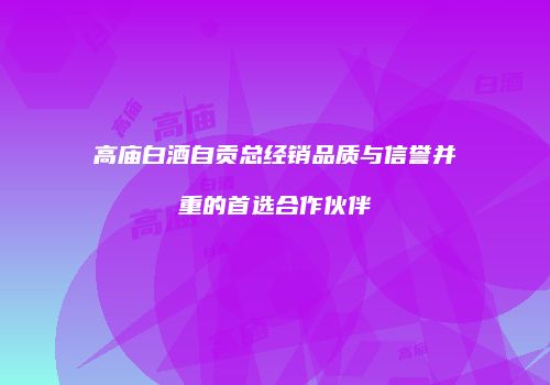 高庙白酒自贡总经销品质与信誉并重的首选合作伙伴
