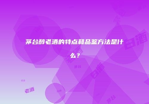 茅台醇老酒的特点和品鉴方法是什么？
