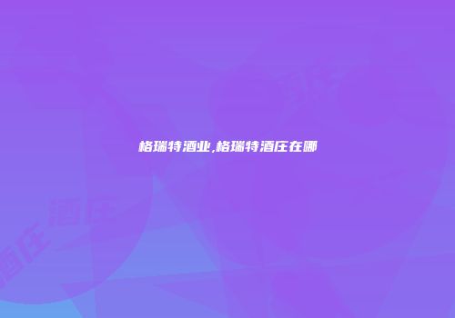 格瑞特酒业,格瑞特酒庄在哪