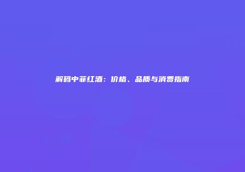 解码中菲红酒：价格、品质与消费指南