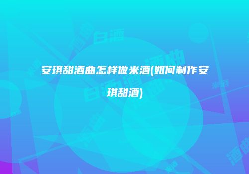 安琪甜酒曲怎样做米酒(如何制作安琪甜酒)