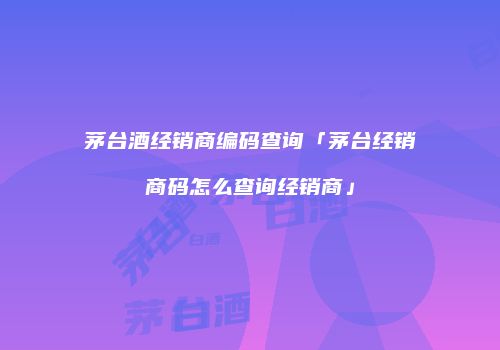 茅台酒经销商编码查询「茅台经销商码怎么查询经销商」