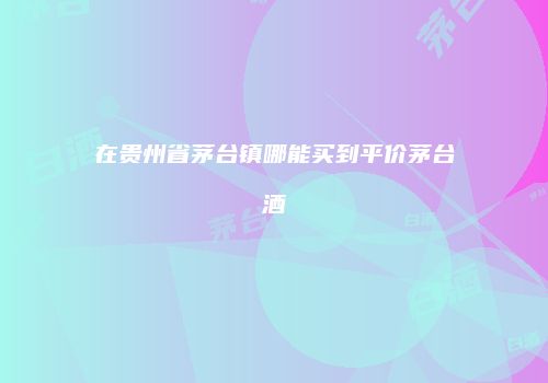 在贵州省茅台镇哪能买到平价茅台酒