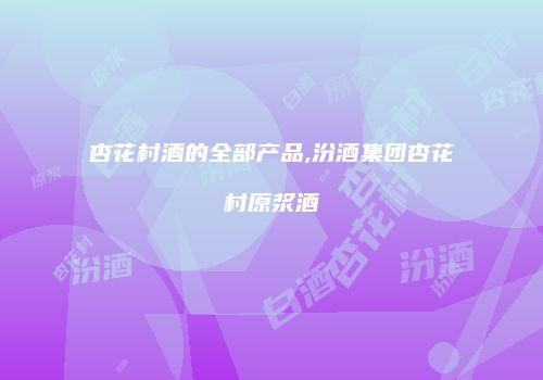 杏花村酒的全部产品,汾酒集团杏花村原浆酒
