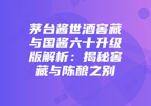 茅台酱世酒窖藏与国酱六十升级版解析：揭秘窖藏与陈酿之别