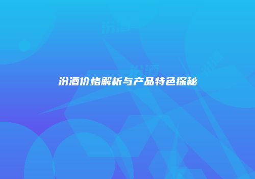 汾酒价格解析与产品特色探秘