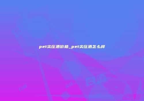 pet尖庄酒价格_pet尖庄酒怎么样