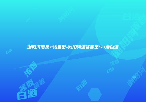 浏阳河酒柔2浓香型-浏阳河酒酱香型53度白酒