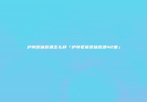 泸州原味原酒怎么样「泸州老窖原味原酒42度」