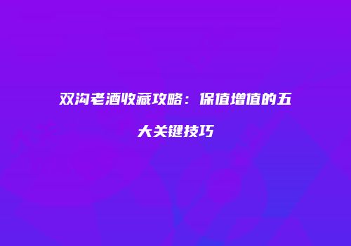 双沟老酒收藏攻略：保值增值的五大关键技巧