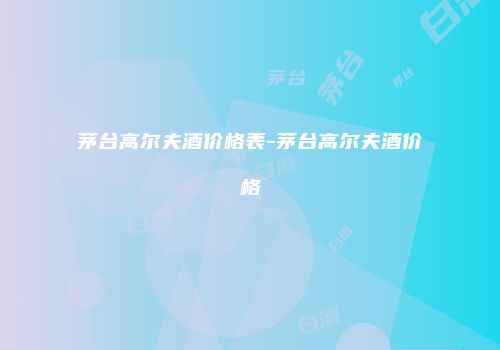 茅台高尔夫酒价格表-茅台高尔夫酒价格
