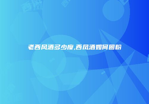 老西风酒多少度,西凤酒如何圈粉