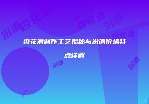 杏花酒制作工艺揭秘与汾酒价格特点详解