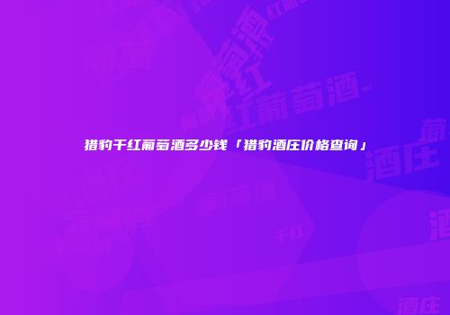 猎豹干红葡萄酒多少钱「猎豹酒庄价格查询」