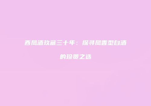 西凤酒玖藏三十年：探寻凤香型白酒的珍贵之选