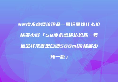52度永盛烧坊珍品一号运呈祥什么价格多少钱「52度永盛烧坊珍品一号运呈祥浓香型白酒500ml价格多少钱一瓶」
