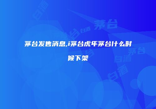 茅台发售消息,i茅台虎年茅台什么时候下架
