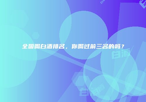 全国喝白酒排名，你喝过前三名的吗？