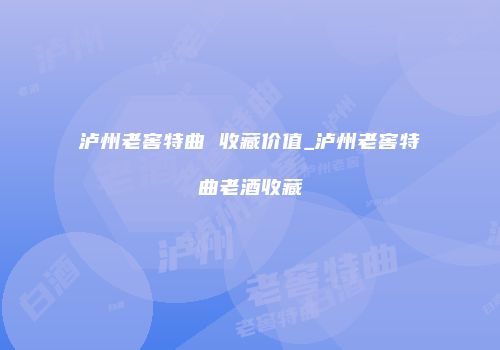 泸州老窖特曲 收藏价值_泸州老窖特曲老酒收藏