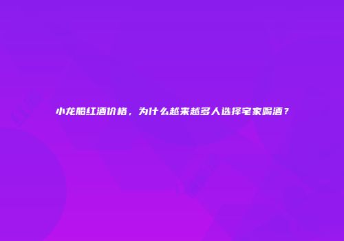 小龙船红酒价格，为什么越来越多人选择宅家喝酒？