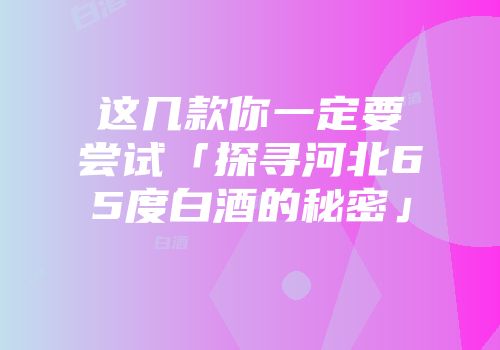 这几款你一定要尝试「探寻河北65度白酒的秘密」