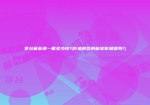 茅台葡萄酒一箱多少钱?(价格背后的秘密你知道吗?)